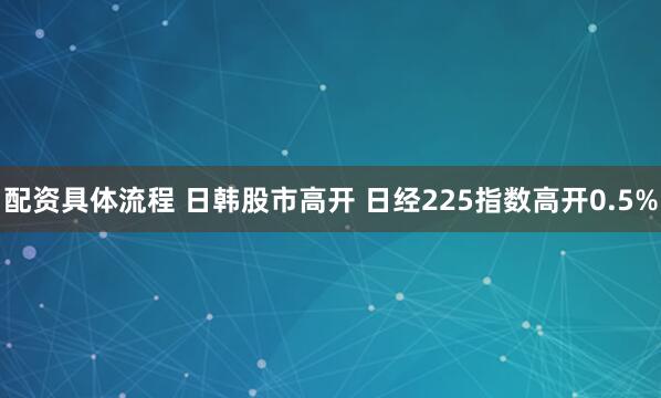 配资具体流程 日韩股市高开 日经225指数高开0.5%