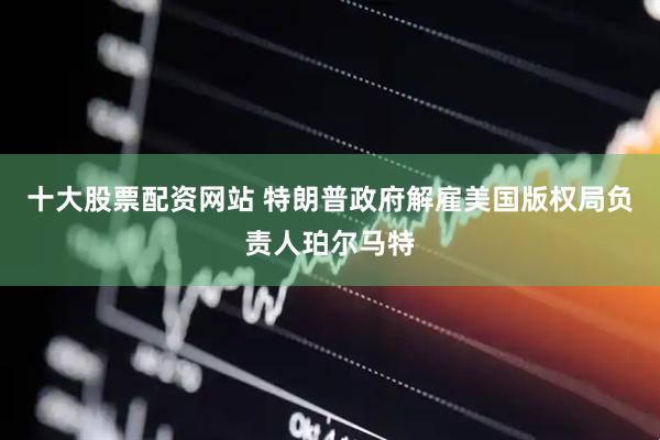 十大股票配资网站 特朗普政府解雇美国版权局负责人珀尔马特