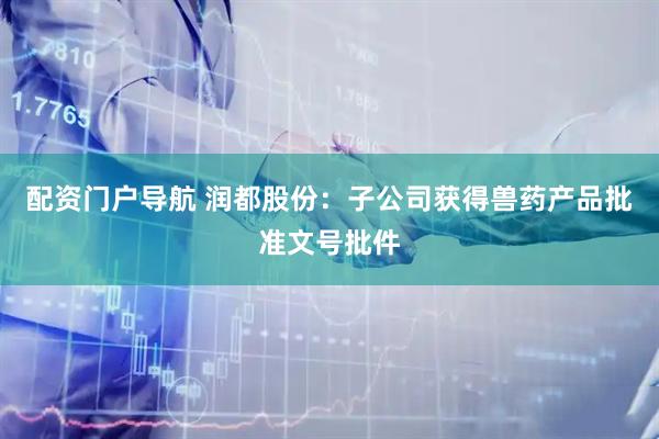 配资门户导航 润都股份：子公司获得兽药产品批准文号批件