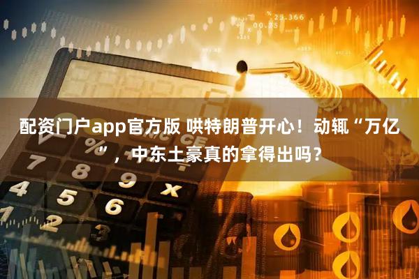 配资门户app官方版 哄特朗普开心！动辄“万亿”，中东土豪真的拿得出吗？