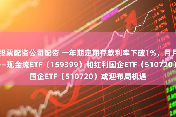 股票配资公司配资 一年期定期存款利率下破1%，月月评估分红基金——现金流ETF（159399）和红利国企ETF（510720）或迎布局机遇