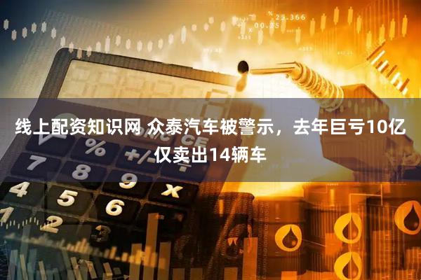 线上配资知识网 众泰汽车被警示，去年巨亏10亿仅卖出14辆车