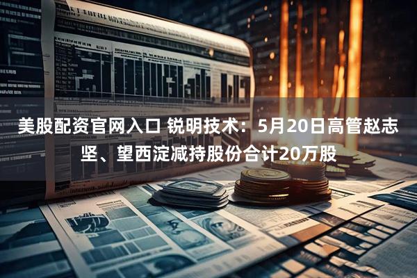 美股配资官网入口 锐明技术：5月20日高管赵志坚、望西淀减持股份合计20万股