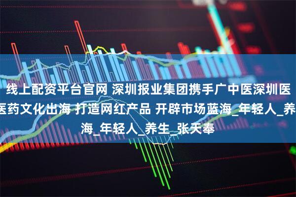 线上配资平台官网 深圳报业集团携手广中医深圳医院推动中医药文化出海 打造网红产品 开辟市场蓝海_年轻人_养生_张天奉