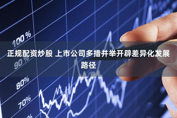 正规配资炒股 上市公司多措并举开辟差异化发展路径