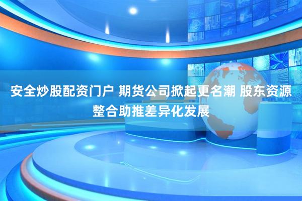 安全炒股配资门户 期货公司掀起更名潮 股东资源整合助推差异化发展