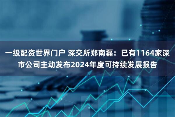 一级配资世界门户 深交所郑南磊：已有1164家深市公司主动发布2024年度可持续发展报告