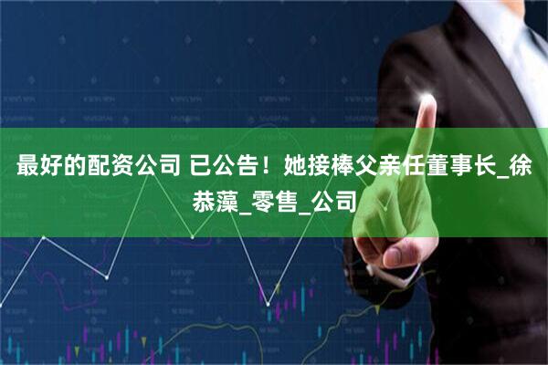 最好的配资公司 已公告！她接棒父亲任董事长_徐恭藻_零售_公司