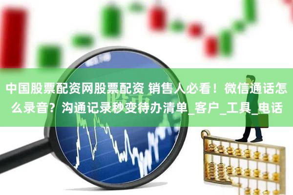 中国股票配资网股票配资 销售人必看！微信通话怎么录音？沟通记录秒变待办清单_客户_工具_电话