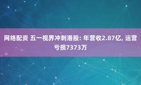 网络配资 五一视界冲刺港股: 年营收2.87亿, 运营亏损7373万