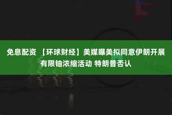 免息配资 【环球财经】美媒曝美拟同意伊朗开展有限铀浓缩活动 特朗普否认