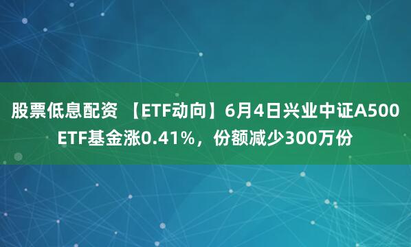 股票低息配资 【ETF动向】6月4日兴业中证A500ETF基金涨0.41%，份额减少300万份
