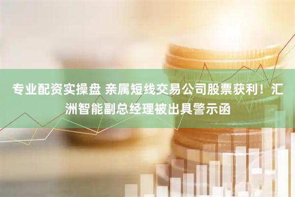专业配资实操盘 亲属短线交易公司股票获利！汇洲智能副总经理被出具警示函