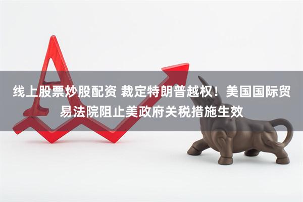 线上股票炒股配资 裁定特朗普越权！美国国际贸易法院阻止美政府关税措施生效