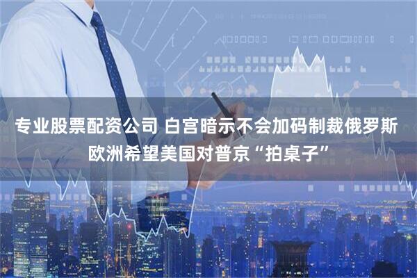 专业股票配资公司 白宫暗示不会加码制裁俄罗斯 欧洲希望美国对普京“拍桌子”