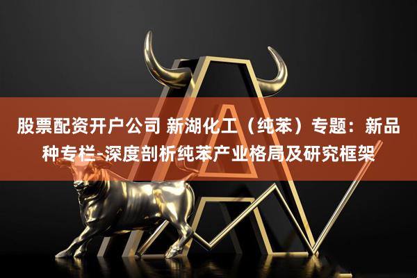 股票配资开户公司 新湖化工（纯苯）专题：新品种专栏-深度剖析纯苯产业格局及研究框架