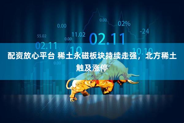 配资放心平台 稀土永磁板块持续走强，北方稀土触及涨停