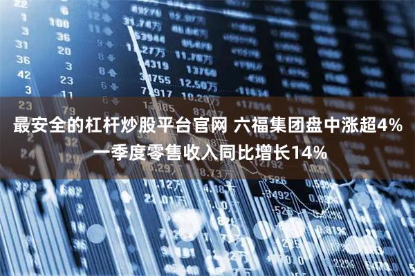 最安全的杠杆炒股平台官网 六福集团盘中涨超4% 一季度零售收入同比增长14%