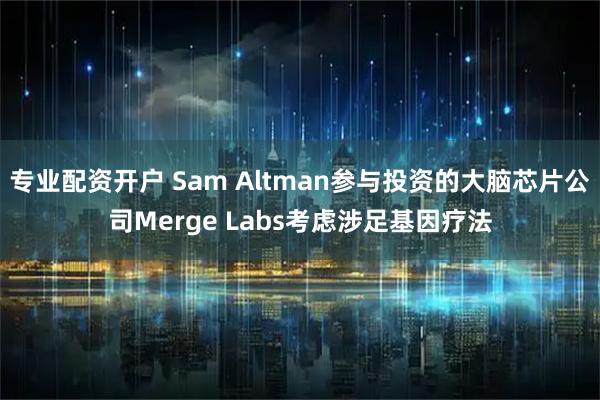 专业配资开户 Sam Altman参与投资的大脑芯片公司Merge Labs考虑涉足基因疗法