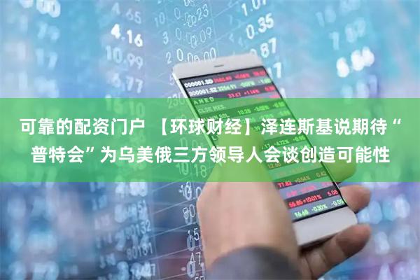 可靠的配资门户 【环球财经】泽连斯基说期待“普特会”为乌美俄三方领导人会谈创造可能性