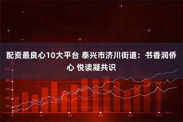 配资最良心10大平台 泰兴市济川街道：书香润侨心 悦读凝共识