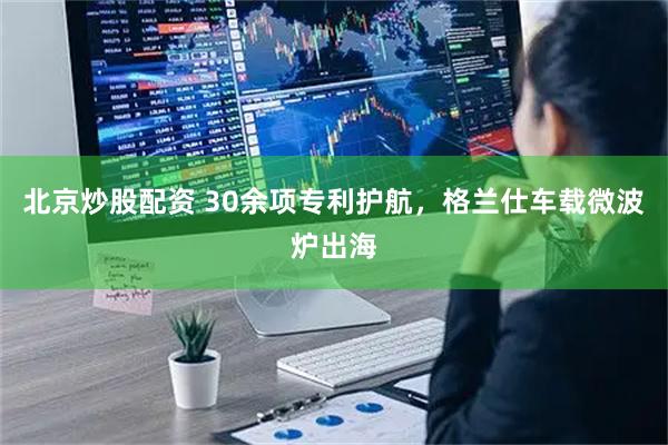 北京炒股配资 30余项专利护航，格兰仕车载微波炉出海