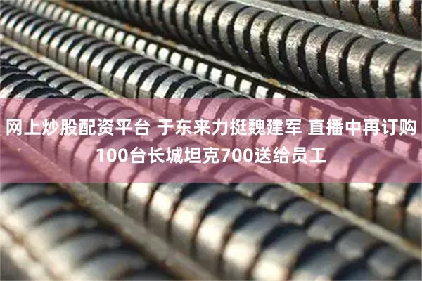 网上炒股配资平台 于东来力挺魏建军 直播中再订购100台长城坦克700送给员工