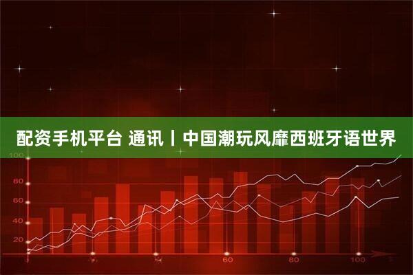 配资手机平台 通讯丨中国潮玩风靡西班牙语世界