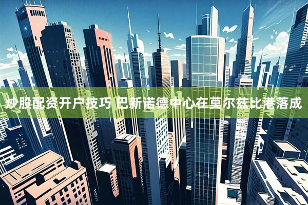 炒股配资开户技巧 巴新诺德中心在莫尔兹比港落成
