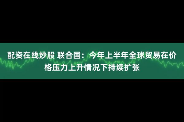 配资在线炒股 联合国:今年上半年全球贸易在价格压力上升情况下持续扩张