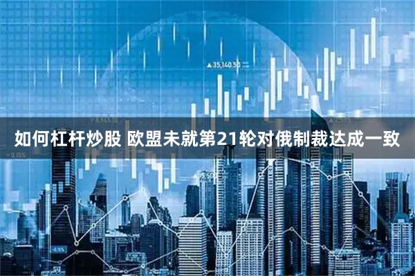 如何杠杆炒股 欧盟未就第21轮对俄制裁达成一致