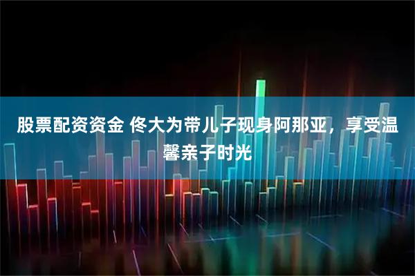 股票配资资金 佟大为带儿子现身阿那亚，享受温馨亲子时光